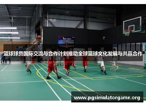 篮球球员国际交流与合作计划推动全球篮球文化发展与共赢合作