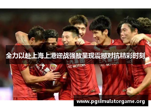 全力以赴上海上港迎战强敌呈现震撼对抗精彩时刻