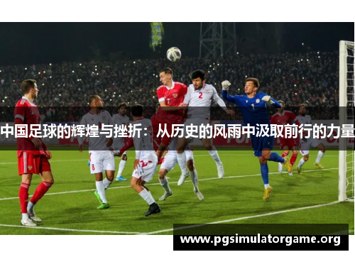 中国足球的辉煌与挫折：从历史的风雨中汲取前行的力量