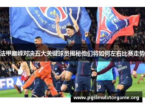 法甲巅峰对决五大关键球员揭秘他们将如何左右比赛走势