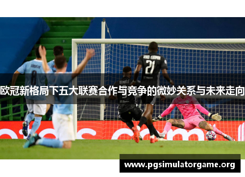 欧冠新格局下五大联赛合作与竞争的微妙关系与未来走向