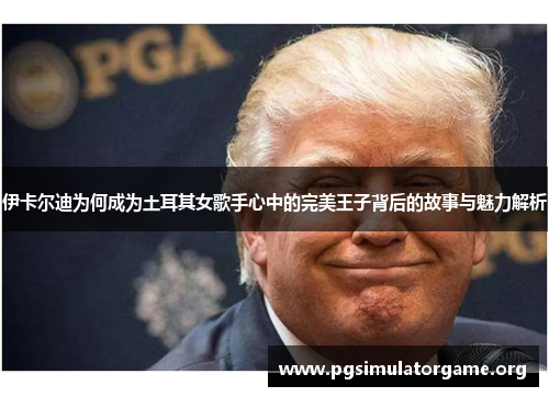 伊卡尔迪为何成为土耳其女歌手心中的完美王子背后的故事与魅力解析
