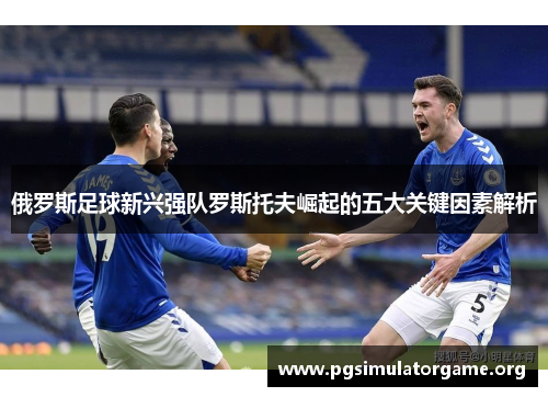 俄罗斯足球新兴强队罗斯托夫崛起的五大关键因素解析