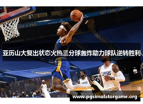 亚历山大复出状态火热三分球轰炸助力球队逆转胜利