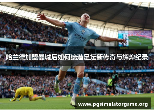 哈兰德加盟曼城后如何缔造足坛新传奇与辉煌纪录
