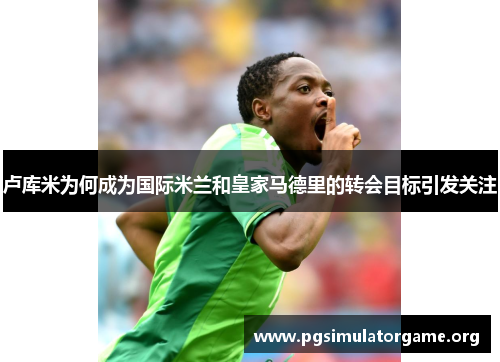 卢库米为何成为国际米兰和皇家马德里的转会目标引发关注