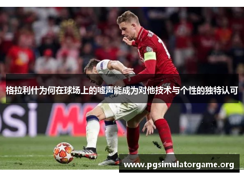 格拉利什为何在球场上的嘘声能成为对他技术与个性的独特认可
