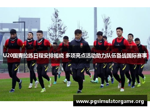U20国青拉练日程安排揭晓 多项亮点活动助力队伍备战国际赛事