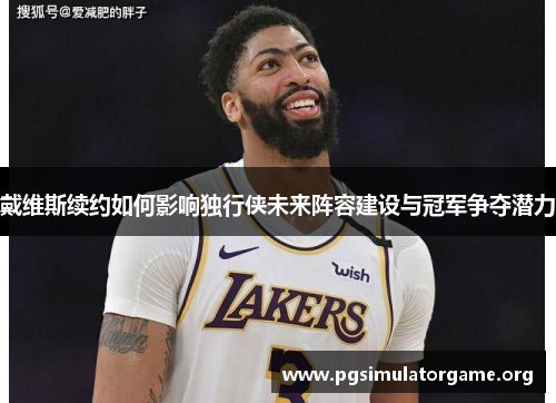 戴维斯续约如何影响独行侠未来阵容建设与冠军争夺潜力