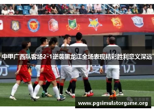 中甲广西队客场2-1逆袭黑龙江全场表现精彩胜利意义深远