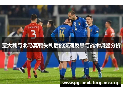 意大利与北马其顿失利后的深刻反思与战术调整分析