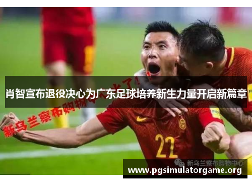 肖智宣布退役决心为广东足球培养新生力量开启新篇章