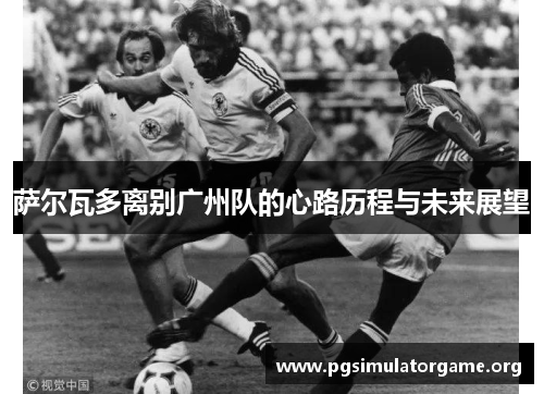 萨尔瓦多离别广州队的心路历程与未来展望