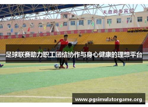 足球联赛助力职工团结协作与身心健康的理想平台
