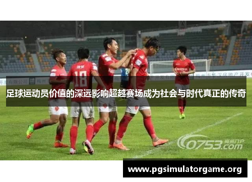 足球运动员价值的深远影响超越赛场成为社会与时代真正的传奇