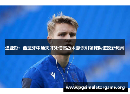 迪亚斯：西班牙中场天才凭借高战术意识引领球队进攻新风潮