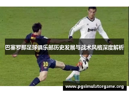 巴塞罗那足球俱乐部历史发展与战术风格深度解析 巴塞罗那足球俱乐部历史发展与战术风格深度解析