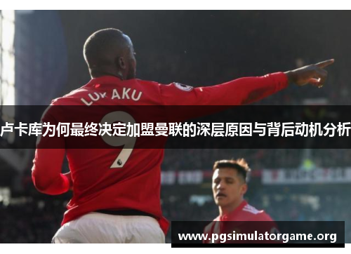 卢卡库为何最终决定加盟曼联的深层原因与背后动机分析