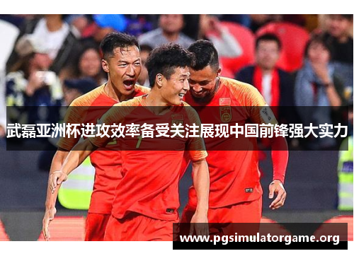 武磊亚洲杯进攻效率备受关注展现中国前锋强大实力