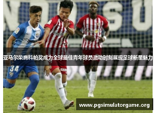 亚马尔荣膺科帕奖成为全球最佳青年球员激动时刻展现足球新星魅力 亚马尔荣膺科帕奖成为全球最佳青年球员激动时刻展现足球新星魅力