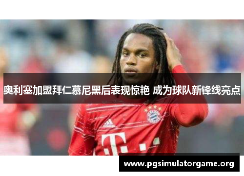 奥利塞加盟拜仁慕尼黑后表现惊艳 成为球队新锋线亮点