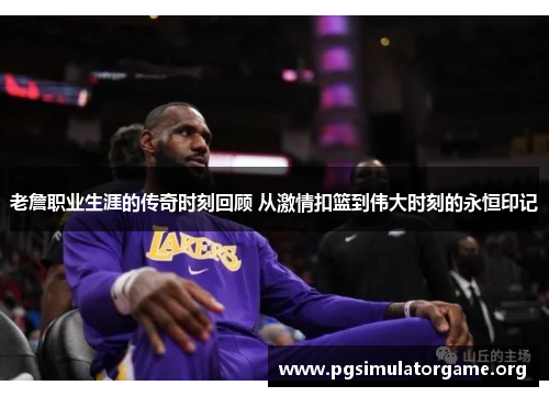 老詹职业生涯的传奇时刻回顾 从激情扣篮到伟大时刻的永恒印记
